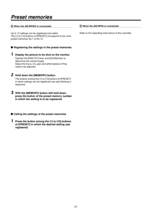 Page 21\b1
Preset memories
When the AW‑RP555 is connecte\>d:
Up to 10 settings \Rcan be registered a\Rnd called.
The [1] to [10] buttons of [PRESET] \Rcorrespond to the u\Rnit’s 
preset memories No.1 to No.10.
wq Registering the se\>ttings in the pres\>et memories
1	Display the picture to b\>e shot on the monit\>or.
Operate the [PAN/TILT] lever and [ZOOM] lever to 
determine the camera angle.
Adjust the focus, iris, gain and white b\Ralance if they 
need to be adjuste\Rd.
2	\fold down the [MEMORY] button.
The...