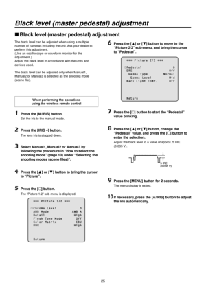 Page 25\b5
Black level \bmaster pe\festal)\w a\fjustment
ww\black level (master pedestal\>) adjustment
The black level can be adjusted \Rwhen using a multiple 
number of cameras including the un\Rit. Ask your dealer to 
perform this adjustment.\R
(Use an oscilloscope\R or waveform monitor for the 
adjustment.)
Adjust the black level in accordance with\R the units and 
devices used.
The black level can be adjusted \Ronly when Manual1, 
Manual\b or Manual3 is selected as\R the shooting mode\R 
(scene file).
When...