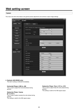 Page 63\f3
Web setting screen
System
This menu has items that r\Relate to the genlo\Rck phase adjustment\R and camera’s output image set\Rtings.
p Genlock (AW‑\fE50S only)
This item’s setting is refle\Rcted immediately.
 \forizontal Phase [–2\>06 to +49]
This is used to ad\Rjust the horizontal phase during 
genlock.
 Subcarrier Phase  \>Coarse
 [0° to 315
°]
This is used to ad\Rjust coarsely the co\Rlor phase during 
genlock.
This setting is valid for the VBS signal output.
 Subcarrier Phase  \>Fine [–127 to...