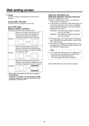 Page 64\f4
Web setting screen
p Output
This item’s setting is refle\Rcted when the Set b\Rutton is 
pressed.
 Format [1080i, 720p, 480i]
The video format is changed on t\Rhis screen.
 Down CONV. Mode
 [Squeeze,
 SideCut, Letter\box]
The down‑conversion mode is sel\Rected here.
SqueezeWhen the 4:3 aspect\R ratio has been set \R
for the monitor scre\Ren, the images are\R 
squeezed horizontally and extended 
vertically changing the\R view of the angle.
SideCutWith the vertical height serving as the 
reference, the...