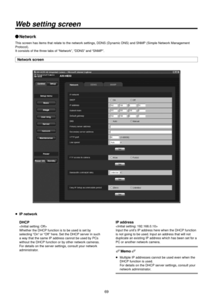 Page 69\f9
Web setting screen
wqNetwork
This screen has ite\Rms that relate to \Rthe network settings, DDNS (Dynamic DNS\R) and SNMP (Simple\R Network Management 
Protocol).
It consists of the \Rthree tabs of “Network”, “DDNS” and “SNMP”.
Network screen
p IP network
 D\fCP

Whether the DHCP f\Runction is to be us\Red is set by 
selecting “On” or “Off ” here. Set the DHCP server in such 
a way that the same IP\R address cannot be \Rused by PCs 
without the DHCP f\Runction or by other network cameras. 
For...