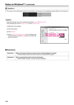 Page 108108
Notes on Windows® 7(continued)
S\fmptom 4
p
 The screens of the a\edministrator console or the \ewindows of the browser are not displayed properly. (Refer to the screenshot\e.)
Solution
Check the character size of the screenshot \eby clicking “Display” of “Personalize”.
If the character size is set to “Larger scale”, set it to “Default scale”.
1	Right-click on the desktop.
2	 Click “Personalize”.
3	 Click “Display”.
4	 Select “Small-100% (Default scale)” for the character size 
of the screenshot,...