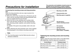 Page 13- 13 -
Concerning the mounting screws and drop-prevention 
wire
Attach the drop-prevention wire as a way to prevent the 
camera from dropping.
  When the unit is to be mounted onto a Panasonic pan-tilt 
head, use the mounting screws and drop-prevention wire 
that are supplied with the pan-tilt head.
   When the unit is to be mounted onto a surface other 
than a pan-tilt head, provide your own drop-prevention 
wire, mounting screws, washers, and camera mounting 
bracket.
For details of the parts to be...