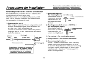 Page 14- 14 -
Parts to be provided by the customer for installation
Provide the following parts when the unit is to be mounted 
onto a surface other than a pan-tilt head.
When the unit is to be mounted onto a Panasonic pan-tilt 
head, use the mounting screws and drop-prevention wire 
that are supplied with the pan-tilt head.
 Drop-prevention wire: 1Either crimp the two ends of the wire using stainless steel 
terminals or attach metal hooks to the two ends of the 
wire. Use a wire that is sufficiently strong....