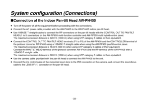 Page 33- 33 -
System configuration (Connections)
Connection of the Indoor Pan-tilt Head AW-PH405
  Turn off the power of all the equipment before proceeding with the connections.
  Connect the AC power cable provided with the AW-PH405 to the AW-PH405 indoor pan-tilt head.
  Use 10BASE-T straight cables to connect the RP connectors on the pan-tilt heads with the CONTROL OUT TO PAN/TILT 
HEAD (1 to 5) connectors on the AW-RP655 multi-function controller and AW-RP555 multi hybrid control panel. 
The maximum...