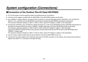 Page 36- 36 -
System configuration (Connections)
Connection of the Outdoor Pan-tilt Head AW-PH650
  Turn off the power of all the equipment before proceeding with the connections.
  Connect the AC adapter provided with the AW-PH650 to the AW-PH650 outdoor pan-tilt head.
  Use 10BASE-T straight cables to connect the RP connectors on the pan-tilt heads with the CONTROL OUT TO PAN/TILT 
HEAD (1 to 5) connectors on the AW-RP655 multi-function controller and AW-RP555 multi hybrid control panel. 
The maximum...