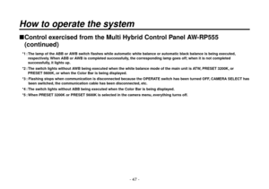 Page 47- 47 -
 Control exercised from the Multi Hybrid Control Panel AW-RP555 (continued)
 *1 :   The lamp of the ABB or AWB switch flashes while automatic white balance or automatic black balance is being executed, 
respectively. When ABB or AWB is completed successfully, the corresponding lamp goes off; when it is not completed 
successfully, it lights up.
 *2 :   The switch lights without AWB being executed when the white balance mode of the main unit is ATW, PRESET 3200K, or 
PRESET 5600K, or when the...