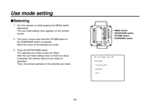 Page 50- 50 -
Use mode setting
Selecting
1.  Turn the camera on while keeping the MENU switch 
depressed.
The use mode setting menu appears on the monitor 
screen.
2.   The cursor moves each time the UP/ABB switch or 
the DOWN/BAR switch is pressed.
Move the cursor to the desired use mode.
3.   Press the ENTER/AWB switch.
The selecting use mode comes into effect.
After the use mode setting menu is shown for about 
5 seconds, the camera returns to be ready for 
operation.
Then, the camera operates in the...