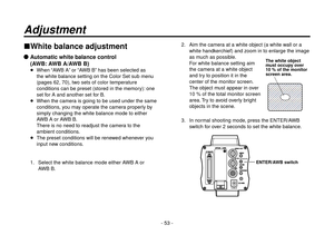 Page 53- 53 -
White balance adjustment
  Automatic white balance control
(AWB: AWB A/AWB B)
   When “AWB A” or “AWB B” has been selected as 
the white balance setting on the Color Set sub menu 
(pages 62, 70), two sets of color temperature 
conditions can be preset (stored in the memory): one 
set for A and another set for B.
   When the camera is going to be used under the same 
conditions, you may operate the camera properly by 
simply changing the white balance mode to either 
AWB A or AWB B.
There is no...