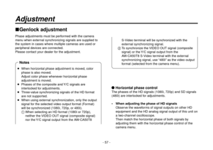 Page 57- 57 -
Adjustment
Genlock adjustment
Phase adjustments must be performed with the camera 
menu when external synchronizing signals are supplied to 
the system in cases where multiple cameras are used or 
peripheral devices are connected.
Please contact your dealer for the adjustment.
 Horizontal phase control
The phases of the HD signals (1080i, 720p) and SD signals 
(480i) are interlocked for adjustments.
 When adjusting the phase of HD signalsObserve the waveforms of signal outputs on other HD...