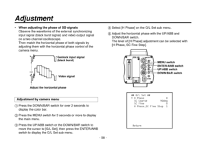 Page 58- 58 -
 When adjusting the phase of SD signalsObserve the waveforms of the external synchronizing 
input signal (black burst signal) and video output signal 
on a two-channel oscilloscope.
Then match the horizontal phase of both signals by 
adjusting them with the horizontal phase control of the 
camera menu.
Genlock input signal 
(black burst)
Video signal
Adjust the horizontal phase
Adjustment by camera menu
   Press the DOWN/BAR switch for over 2 seconds to 
display the color bar.
   Press the MENU...