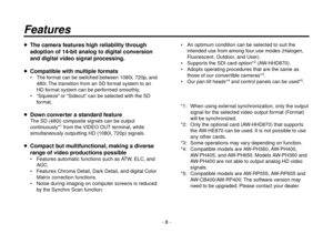 Page 8- 8 -
Features
  The camera features high reliability through 
adoption of 14-bit analog to digital conversion 
and digital video signal processing.
  Compatible with multiple formats
 The format can be switched between 1080i, 720p, and 
480i. The transition from an SD format system to an 
HD format system can be performed smoothly.
 “Squeeze” or “Sidecut” can be selected with the SD 
format.
  Down converter a standard feature
The SD (480i) composite signals can be output 
continuously
*1 from the...