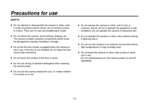 Page 10- 10 -
Precautions for use
DON’TS
  Do not attempt to disassemble the camera or other units. 
In order to prevent electric shock, do not remove screws 
or covers. There are no user-serviceable parts inside.
   Do not abuse the camera. Avoid striking, shaking, etc.
The camera contains sensitive components which could 
be damaged by improper handling or storage.
   Do not let the lens remain uncapped when the camera is 
not in use. If the lens is not installed, do not leave the lens 
mount hole...