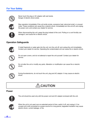 Page 6For Your Safety
6
Operation Safeguards
Power
Never touch the plug or AC adaptor with wet hands.
Danger of electric shock exists.
Stop operation immediately if the unit emits smoke, excessive heat, abnormal smell, or unusual 
noise. These conditions can cause fire or electric shock. Immediately turn the unit off, and unplug 
the power cord, and contact your dealer for service.
When disconnecting the unit, grasp the plug instead of the cord. Pulling on a cord forcibly can 
damage it, and cause fire or...