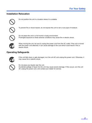 Page 7For Your Safety
7
Installation Relocation
Operating Safeguards
Do not position the unit in a location where it is unstable.
To prevent fire or shock hazard, do not expose this unit to rain or any type of moisture.
Do not place the unit in a hot humid or dusty environment.
Prolonged exposure to these adverse conditions may cause fire or electric shock.
When moving the unit, be sure to unplug the power cord from the AC outlet. If the unit is moved 
with the power cord attached, it can cause damage to the...