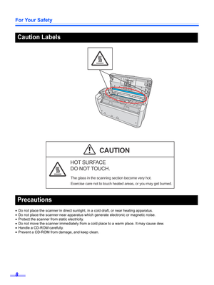 Page 8For Your Safety
8
•Do not place the scanner in direct sunlight, in a cold draft, or near heating apparatus.
•Do not place the scanner near apparatus which generate electronic or magnetic noise.
•Protect the scanner from static electricity.
•Do not move the scanner immediately from a cold place to a warm place. It may cause dew.
•Handle a CD-ROM carefully. 
•Prevent a CD-ROM from damage, and keep clean.
Caution Labels
Precautions
HOT SURFACE
DO NOT TOUCH.
The glass in the scanning section become very...