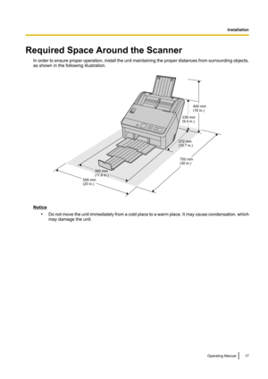 Page 17Required Space Around the ScannerIn order to ensure proper operation, install the unit maintaining the proper distances from surrounding objects,
as shown in the following illustration.
Notice
•Do not move the unit immediately from a cold place to a warm place. It may cause condensation, which
may damage the unit.
Operating Manual17I
n
s
t
a
l
l
a
t
i
o
n
Installation272 mm (10.7 in.)
300 mm
(11.8 in.)
500 mm(20 in.) 750 mm(30 in.)238 mm(9.4 in.)
400 mm(16 in.)  