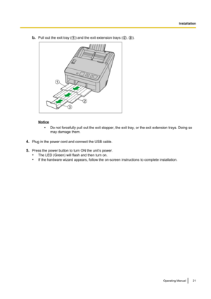 Page 21b.Pull out the exit tray ( A) and the exit extension trays ( B, C ).
Notice
•Do not forcefully pull out the exit stopper, the exit tray, or the exit extension trays. Doing so
may damage them.
4. Plug in the power cord and connect the USB cable.
5. Press the power button to turn ON the unit’s power.
• The LED (Green) will flash and then turn on.
• If the hardware wizard appears, follow the on-screen instructions to complete installation.
Operating Manual21
Installation2
1
3  