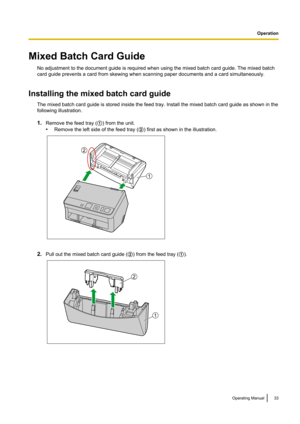 Page 33Mixed Batch Card GuideNo adjustment to the document guide is required when using the mixed batch card guide. The mixed batch
card guide prevents a card from skewing when scanning paper documents and a card simultaneously.
Installing the mixed batch card guide The mixed batch card guide is stored inside the feed tray. Install the mixed batch card guide as shown in the
following illustration.
1. Remove the feed tray ( A) from the unit.
• Remove the left side of the feed tray ( B) first as shown in the...