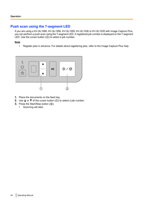 Page 44Push scan using the 7-segment LEDIf you are using a  KV-SL1066, KV-SL1056, KV-SL1055, KV-SL1036 or KV-SL1035 with Image Capture Plus,
you can perform a push scan using the 7 -segment LED. A registered job number is displayed on the 7 -segment
LED. Use the cursor button ( A) to select a job number.
Note
•Register jobs in advance. For details about registering jobs, refer to the Image Capture Plus help.
1.Place the documents on the feed tray.
2. Use 
 or  of the cursor button ( A) to select a job number....