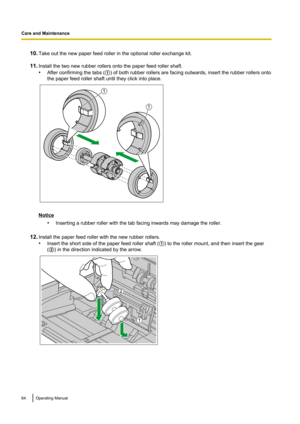 Page 6410.Take out the new paper feed roller in the optional roller exchange kit.
11. Install the two new rubber rollers onto the paper feed roller shaft.
• After confirming the tabs ( A) of both rubber rollers are facing outwards, insert the rubber rollers onto
the paper feed roller shaft until they click into place.
Notice
•Inserting a rubber roller with the tab facing inwards may damage the roller.
12. Install the paper feed roller with the new rubber rollers.
• Insert the short side of the paper feed roller...