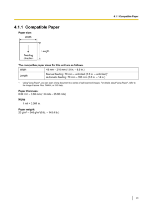 Page 234.1.1CompatiblePaper
Papersize: Thecompatiblepapersizesforthisunitareasfollows.
Width 48mm–216mm(1.9in.–8.5in.)
Length Manualfeeding:70mm–unlimited(2.8in.–unlimited)
*1
Automaticfeeding:70mm–356mm (2.8in.–14in.)*1
Using"LongPaper",youcanscanalongdocumenttoaseriesofsplitscannedimages.Fordetailsabout"LongPaper",referto
theImageCapturePlus,TW

AIN,orISIShelp.

Paperthickness:
0.04mm–0.66mm(1.6mils–25.98mils)...