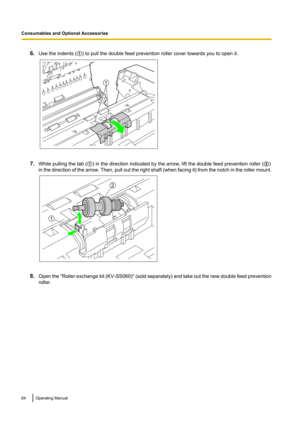 Page 646.Use the indents ( A) to pull the double feed prevention roller cover towards you to open it.
7. While pulling the tab ( A) in the direction indicated by the arrow, lift the double feed prevention roller ( B)
in the direction of the arrow. Then, pull out the right shaft  (when facing it) from the notch in the roller mount.
8. Open the  "Roller exchange kit  (KV-SS060)" ( sold separately) and take out the new double feed prevention
roller.
64Operating Manual
Consumables and Optional Accessories1...