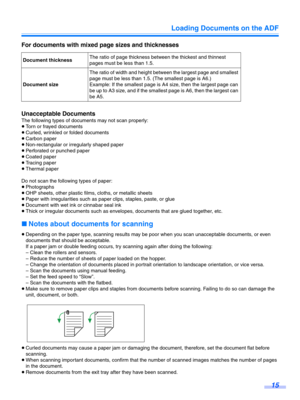 Page 15Loading Documents on the ADF15
For documents with mixed page sizes and thicknesses
Unacceptable Documents
The following types of documents may not scan properly:
≥Torn or frayed documents
≥ Curled, wrinkled or folded documents
≥ Carbon paper
≥ Non-rectangular or irregularly shaped paper
≥ Perforated or punched paper
≥ Coated paper
≥ Tracing paper
≥ Thermal paper
Do not scan the following types of paper:
≥ Photographs
≥ OHP sheets, other plastic film s, cloths, or metallic sheets
≥ Paper with...