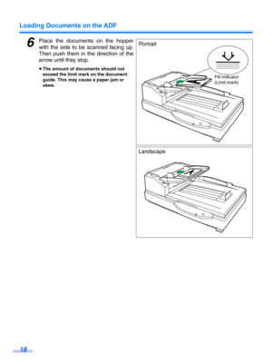 Page 18Loading Documents on the ADF
18
6Place the documents on the hopper
with the side to be scanned facing up.
Then push them in t he direction of the
arrow until they stop.
≥ The amount of documents should not 
exceed the limit mark on the document 
guide. This may cause a paper jam or 
skew.
Fill indicator
(Limit mark)
Po r t ra i t
Landscape 