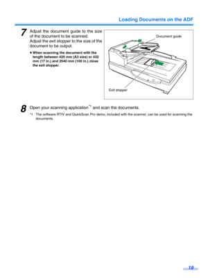 Page 19Loading Documents on the ADF19
7Adjust the document guide to the size
of the document to be scanned.
Adjust the exit stopper  to the size of the
document to be output.
≥ When scanning the document with the 
length between 420 mm (A3 size) or 432 
mm (17 in.) and 2540 mm (100 in.) close 
the exit stopper.
8Open your scanning application*1 and scan the documents.
*1 The software RTIV and QuickScan Pro demo, included with the scanner, can be used for scanning the 
documents.
Document guide
Exit stopper 