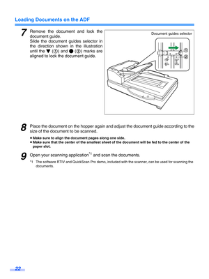 Page 22Loading Documents on the ADF
22
7Remove the document and lock the
document guide.
Slide the document guides selector in
the direction shown in the illustration
until the   ( 1) and   (2) marks are
aligned to lock  the document guide.
8Place the document on the hopper  again and adjust the document guide a ccording to the
size of the document to be scanned.
≥ Make sure to align the document pages along one side.
≥ Make sure that the center of the smallest sheet of the document will be fed to the center of...