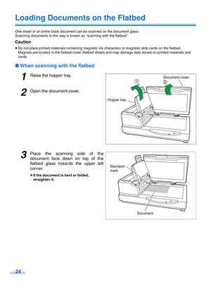 Page 2424
Loading Documents on the Flatbed
One sheet or an entire book document can be scanned on the document glass.
Scanning documents in this way is known as “scanning with the flatbed”.
Caution
≥Do not place printed materials containing magnetic in k characters or magnetic strip cards on the flatbed.
Magnets are located in the flatbed cover (flatbed sheet) and may damage data stored on printed materials and 
cards.
∫ When scanning with the flatbed
1Raise the hopper tray.
2Open the document cover.
3Place the...
