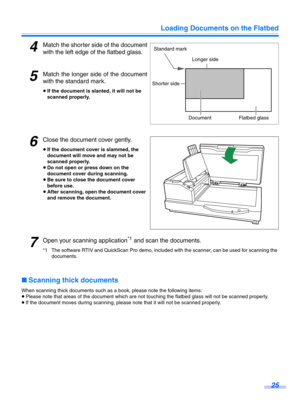 Page 25Loading Documents on the Flatbed25
4Match the shorter side of the document
with the left edge of the flatbed glass.
5Match the longer side of the document
with the st andard mark.
≥If the document is slanted, it will not be 
scanned properly.
6Close the document cover gently.
≥If the document cover is slammed, the 
document will move and may not be 
scanned properly.
≥ Do not open or press down on the 
document cover during scanning.
≥ Be sure to close the document cover 
before use.
≥ After scanning,...