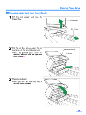 Page 31Clearing Paper Jams31
∫Removing paper jams from the exit path
1Pull the exit stopper and raise the
hopper tray.
2Pull the exit door re lease, open the exit
door and pull the jammed document.
≥ When the jammed paper cannot be
removed, remove it from the paper slot.
Refer to page  30.
3Close the exit door.
≥When you close the exit door, close it
securely until it is locked.
Hopper tray
Exit stopper
Exit door
Exit door release 