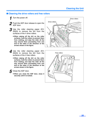 Page 35Cleaning the Unit35
∫Cleaning the drive rollers and free rollers
1Turn the power off.
2Push the ADF door release to open the
ADF door.
3Use the roller cleaning paper (KV-
SS03) to remove t he dirt from the
surfaces of the 4 drive rollers.
≥ When wiping off the dirt on the roller
surfaces, hold the rollers to prevent them
from rotating, and wipe the roller all the
way around them proceeding from one
end to the other in the direction of the
arrows shown in the figure.
4Use the roller cleaning paper (KV-...