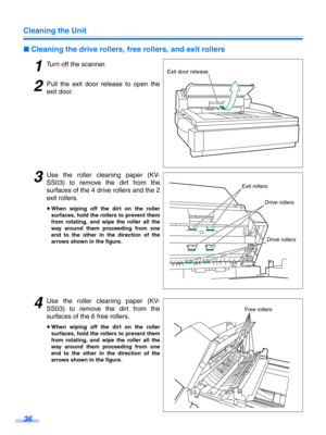 Page 36Cleaning the Unit
36
∫Cleaning the drive rollers, fr ee rollers, and exit rollers
1Turn off the scanner.
2Pull the exit door release to open the
exit door.
3Use the roller cleaning paper (KV-
SS03) to remove the dirt from the
surfaces of the 4 dr ive rollers and the 2
exit rollers.
≥ When wiping off the dirt on the roller
surfaces, hold the rollers to prevent them
from rotating, and wipe the roller all the
way around them proceeding from one
end to the other in the direction of the
arrows shown in the...