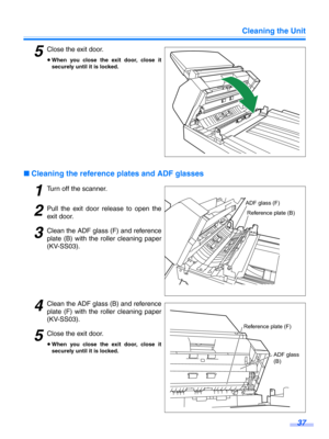 Page 37Cleaning the Unit37
5Close the exit door.
≥When you close the exit door, close it
securely until it is locked.
∫ Cleaning the reference plates and ADF glasses
1Turn off the scanner.
2Pull the exit door release to open the
exit door.
3Clean the ADF glass (F) and reference
plate (B) with the roller cleaning paper
(KV-SS03).
4Clean the ADF glass  (B) and reference
plate (F) with the  roller cleaning paper
(KV-SS03).
5Close the exit door.
≥ When you close the exit door, close it
securely until it is locked....