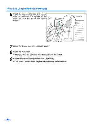 Page 44Replacing Consumable Roller Modules
44
6Install the new double feed prevention
roller by matching the groove of its
shaft with the groove of the metal
holder.
7Close the double feed prevention conveyor.
8Close the ADF door.
≥When you close the ADF door, close it securely until it is locked.
9Clear the roller r eplacing counter wi th User Utility.
≥Click [Clear Counter] button for [After Replace Roller] with User Utility.
Groove 