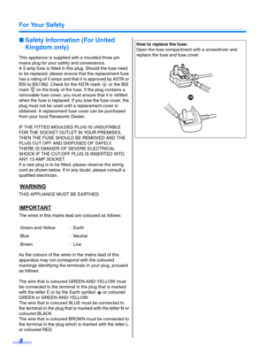 Page 8For Your Safety
8
∫Safety Information (For United 
Kingdom only)
This appliance is supplied with a moulded three pin 
mains plug for your safety and convenience.
A 5 amp fuse is fitted in this plug. Should the fuse need 
to be replaced, please ensure that the replacement fuse 
has a rating of 5 amps and that it is approved by ASTA or 
BSI to BS1362. Check for the ASTA mark   or the BSI 
mark   on the body of the fuse. If the plug contains a 
removable fuse cover, you must ensure that it is refitted 
when...