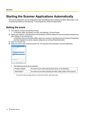 Page 14Starting the Scanner Applications AutomaticallyThe scanner application can be configured to start automatically when pressing the Start / Stop button, and/
or placing documents on the feed tray. To accomplish this, follow the steps below.
Setting the event 1.Click [Start], and then click [Control Panel].
• In Windows 2000, click [Start], and then click [Setting] - [Control Panel].
2. Select your scanner in the [Scanners and Cameras], and then display the scanner property dialog box by
right clicking on...