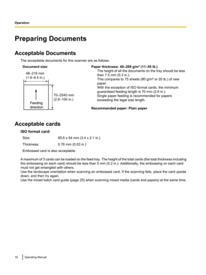 Page 16Preparing Documents
Acceptable Documents The acceptable documents for this scanner are as follows.Document size:Paper thickness: 40–209 g/m² (11–55 lb.)The height of all the documents on the tray should be less
than 7.5 mm (0.3 in.).
This compares to 75 sheets (80 g/m² or 20 lb.) of new
paper.
With the exception of ISO format cards, the minimum
guaranteed feeding length is 70 mm (2.8 in.).
Single paper feeding is recommended for papers
exceeding the legal size length.
Recommended paper: Plain paper...