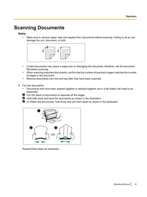 Page 19Scanning Documents
Notice•Make sure to remove paper clips and staples from documents before scanning. Failing to do so can
damage the unit, document, or both.
• Curled documents may cause a paper jam or damaging the document, therefore, set the document
flat before scanning.
• When scanning important documents, confirm that the number of scanned images matches the number
of pages in the document.
• Remove documents from the exit tray after they have been scanned.
1. Fan the documents.
• Documents that...
