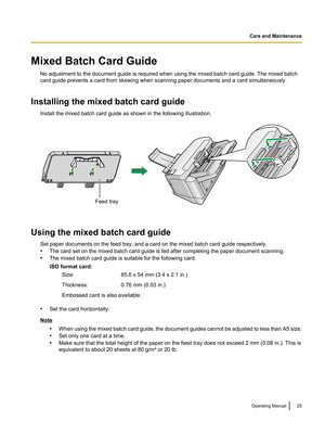 Page 25Mixed Batch Card GuideNo adjustment to the document guide is required when using the mixed batch card guide. The mixed batch
card guide prevents a card from skewing when scanning paper documents and a card simultaneously.
Installing the mixed batch card guide Install the mixed batch card guide as shown in the following illustration.
Using the mixed batch card guideSet paper documents on the feed tray, and a card on the mixed batch card guide respectively.
• The card set on the mixed batch card guide is...