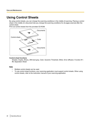 Page 26Using Control SheetsBy using control sheets, you can change the scanning conditions in the middle of scanning. Placing a control
sheet in the middle of a document lets you change the scanning conditions for all pages scanned after the
control sheet.
Print out control sheets from the provided CD-ROM.
Control sheet functions Simplex, Duplex, Binary, 256 level gray, Color, Dynamic Threshold, Dither, Error diffusion, Function #1–
#9, Separation Sheet
Note
•Multiple control sheets can be used.
• To use...