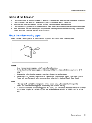 Page 29Inside of the Scanner•Clean the scanner at least once a week or when 2,000 sheets have been scanned, whichever comes first.
• Clean the rollers and sensors if paper jamming or double feeding occurs frequently.
• If double feed detection does not function properly, clean the double feed detectors.
• Clean the scanning glass area and reference area when black or white lines appear on the scanned images.
• If the documents you are scanning are dirty, then the scanner parts will also become dirty. To...