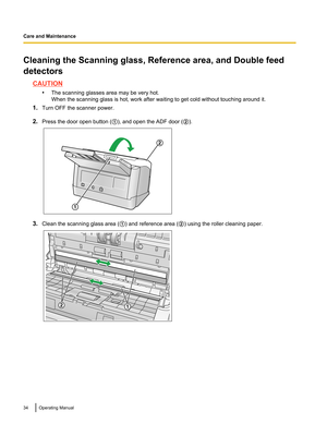 Page 34Cleaning the Scanning glass, Reference area, and Double feed
detectors
CAUTION •The scanning glasses area may be very hot.
When the scanning glass is hot, work after waiting to get cold without touching around it.
1. Turn OFF the scanner power.
2. Press the door open button ( A), and open the ADF door ( B).
3. Clean the scanning glass area ( A) and reference area ( B) using the roller cleaning paper.
34Operating ManualCare and Maintenance2
1 12  