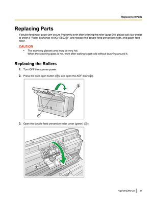 Page 37Replacing PartsIf double feeding or paper jam occurs frequently even after cleaning the roller (page  30), please call your dealer
to order a "Roller exchange kit (KV-SS035)", and replace the double feed prevention roller, and paper feed
roller.
CAUTION
•The scanning glasses area may be very hot.
When the scanning glass is hot, work after waiting to get cold without touching around it.
Replacing the Rollers 1.Turn OFF the scanner power.
2. Press the door open button ( A), and open the ADF door (...