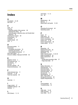 Page 49Index
A
AC adaptor    12, 46
ADF door    11
C
Card    47
Cleaning     Cleaning outside of the scanner    28
Cleaning the rollers    30
Scanning glass, reference area, and Double feed
detectors    34
Cleaning the scanner    28
Compression    47
Computer    3
Control sheets    26
CPU    3
D
Document guides    11
Documents     Acceptable documents    16
Scanning documents    19
Unacceptable documents    17
Door open button    11
Drivers & Utilities / Manuals CD-ROM    46
E
ENERGY STAR    3
Exit extension...