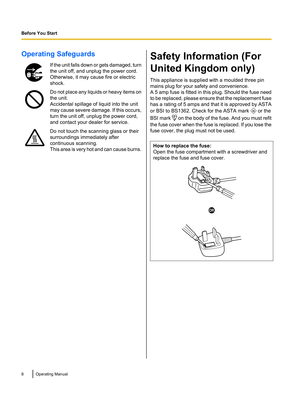 Page 8Operating SafeguardsIf the unit falls down or gets damaged, turn
the unit off, and unplug the power cord.
Otherwise, it may cause fire or electric
shock.Do not place any liquids or heavy items on
the unit.
Accidental spillage of liquid into the unit
may cause severe damage. If this occurs,
turn the unit off, unplug the power cord,
and contact your dealer for service.Do not touch the scanning glass or their
surroundings immediately after
continuous scanning.
This area is very hot and can cause...