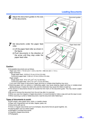 Page 19Loading Documents
19
6Adjust the document guides to the size
of the documents.
7Set documents under the paper feed
roller.
1Lift the paper feed roller as shown in
the figure.
2Push documents in the direction of
the arrow until they stop under the
paper feed roller.
Caution:
≥Acceptable documents are as follows.
Paper size: 50.8 k 70 mm (2.0 k 2.8 in.) 
to 216 k 356 mm (8.5 k 14 in.)
Paper thickness: 
Single paper feed: 0.05 
to 0.15 mm (2.0 to 5.9 mils)
Continuous paper feed: 0.06 to 0.15 mm (2.36 to 5.9...